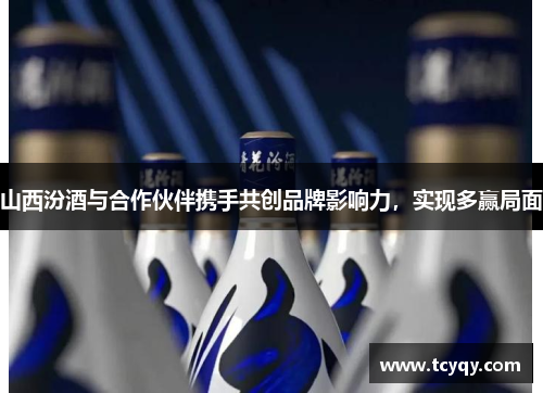 山西汾酒与合作伙伴携手共创品牌影响力，实现多赢局面