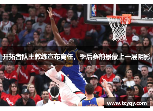开拓者队主教练宣布离任，季后赛前景蒙上一层阴影