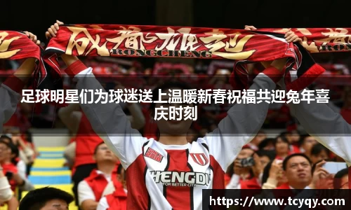 足球明星们为球迷送上温暖新春祝福共迎兔年喜庆时刻