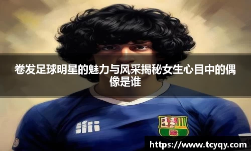 卷发足球明星的魅力与风采揭秘女生心目中的偶像是谁